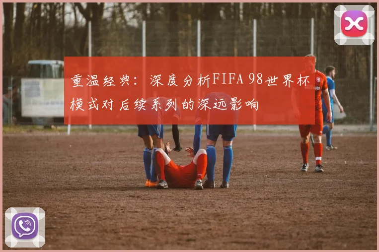 重温经典：深度分析FIFA 98世界杯模式对后续系列的深远影响