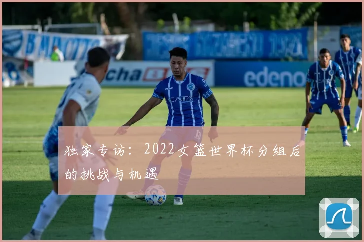 独家专访：2022女篮世界杯分组后的挑战与机遇