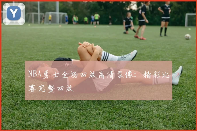 NBA勇士全场回放高清录像：精彩比赛完整回放