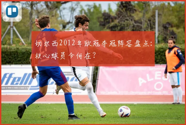 切尔西2012年欧冠夺冠阵容盘点：核心球员今何在？