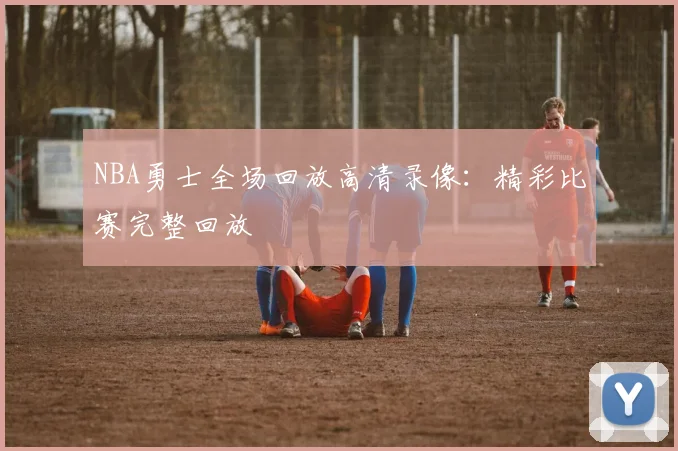 NBA勇士全场回放高清录像：精彩比赛完整回放