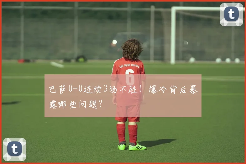 巴萨0-0连续3场不胜！爆冷背后暴露哪些问题？