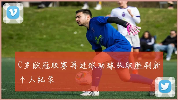C罗欧冠联赛再进球助球队取胜刷新个人纪录