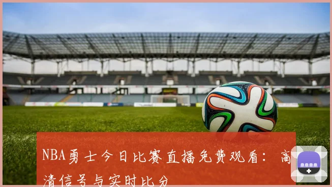 NBA勇士今日比赛直播免费观看：高清信号与实时比分