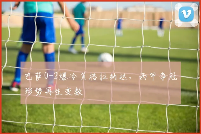 巴萨0-2爆冷负格拉纳达，西甲争冠形势再生变数