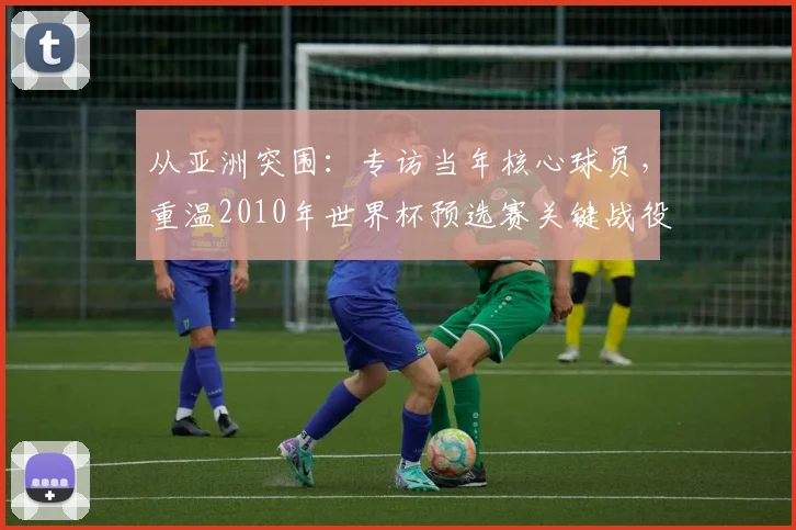 从亚洲突围:专访当年核心球员,重温2010年世界杯预选赛关键战役