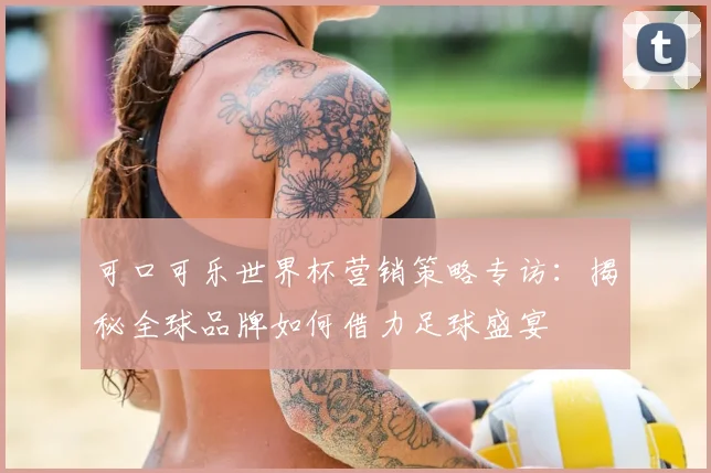 可口可乐世界杯营销策略专访:揭秘全球品牌如何借力足球盛宴
