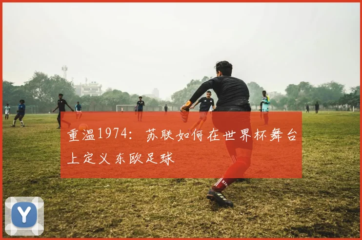 重温1974：苏联如何在世界杯舞台上定义东欧足球