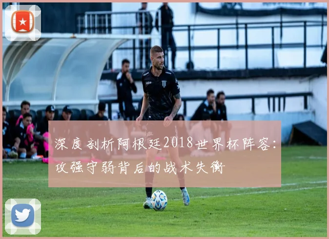 深度剖析阿根廷2018世界杯阵容：攻强守弱背后的战术失衡