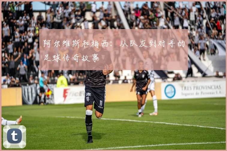 阿尔维斯和梅西：从队友到对手的足球传奇故事