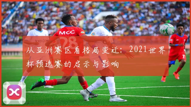 从亚洲赛区看格局变迁:2021世界杯预选赛的启示与影响