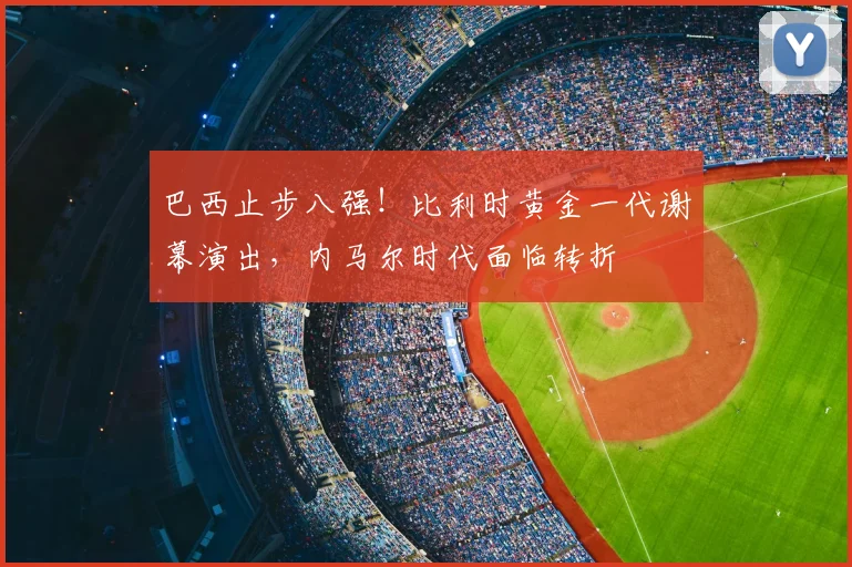巴西止步八强！比利时黄金一代谢幕演出，内马尔时代面临转折