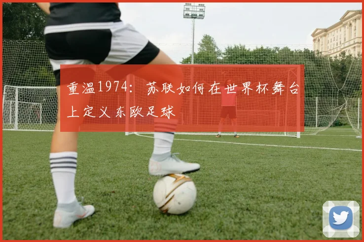 重温1974：苏联如何在世界杯舞台上定义东欧足球