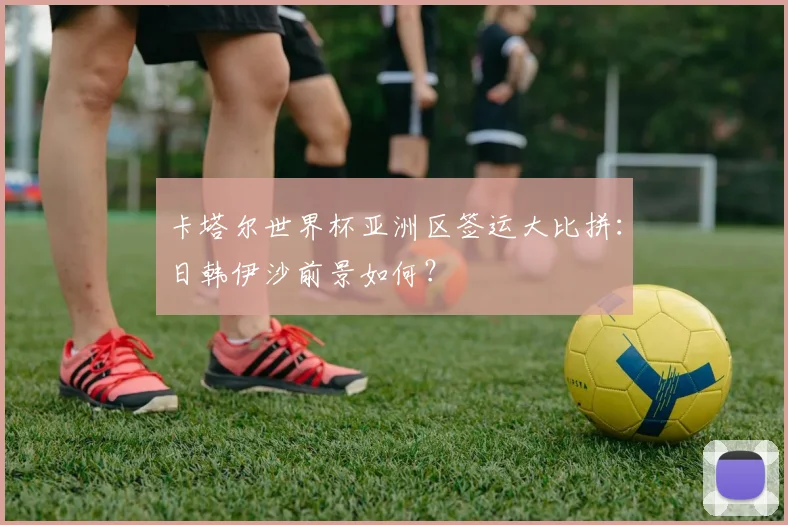 卡塔尔世界杯亚洲区签运大比拼：日韩伊沙前景如何？