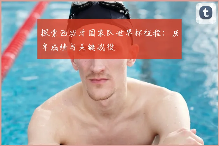 探索西班牙国家队世界杯征程：历年成绩与关键战役
