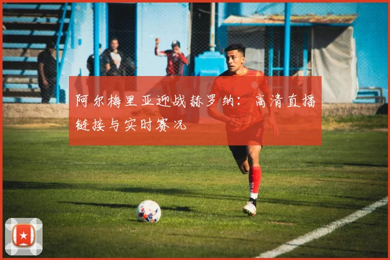 阿尔梅里亚迎战赫罗纳：高清直播链接与实时赛况