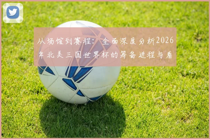 从场馆到赛程：全面深度分析2026年北美三国世界杯的筹备进程与看点