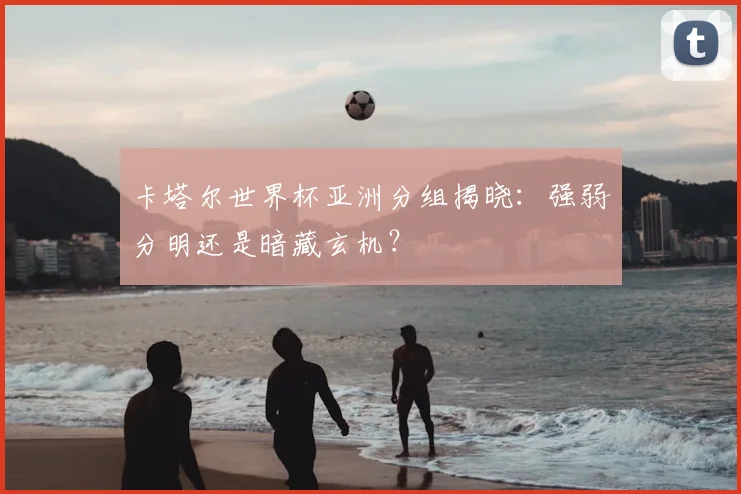 卡塔尔世界杯亚洲分组揭晓:强弱分明还是暗藏玄机?