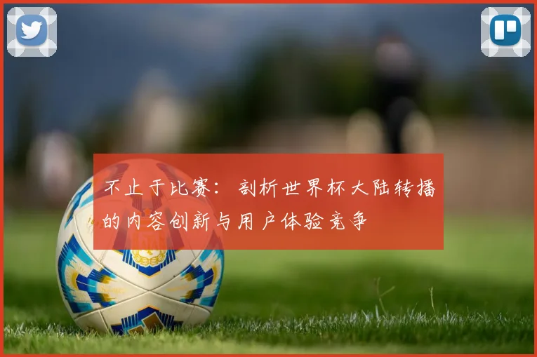 不止于比赛：剖析世界杯大陆转播的内容创新与用户体验竞争