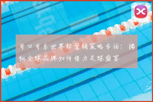 可口可乐世界杯营销策略专访：揭秘全球品牌如何借力足球盛宴