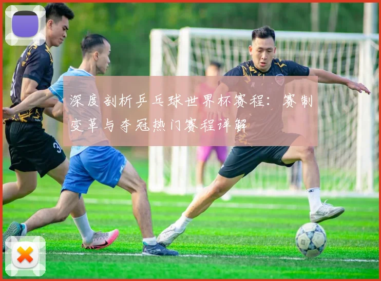 深度剖析乒乓球世界杯赛程：赛制变革与夺冠热门赛程详解