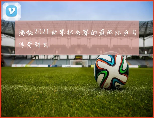 揭秘2021世界杯决赛的最终比分与传奇时刻