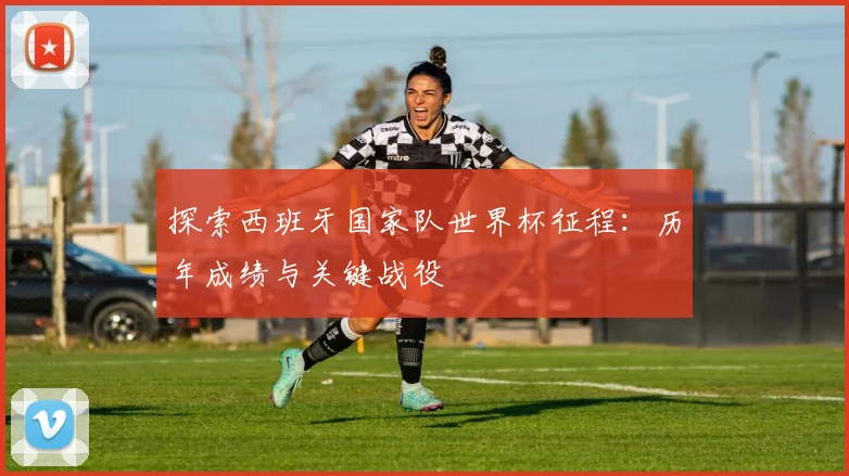 探索西班牙国家队世界杯征程:历年成绩与关键战役
