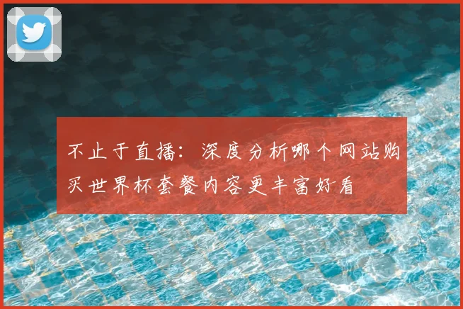 不止于直播：深度分析哪个网站购买世界杯套餐内容更丰富好看
