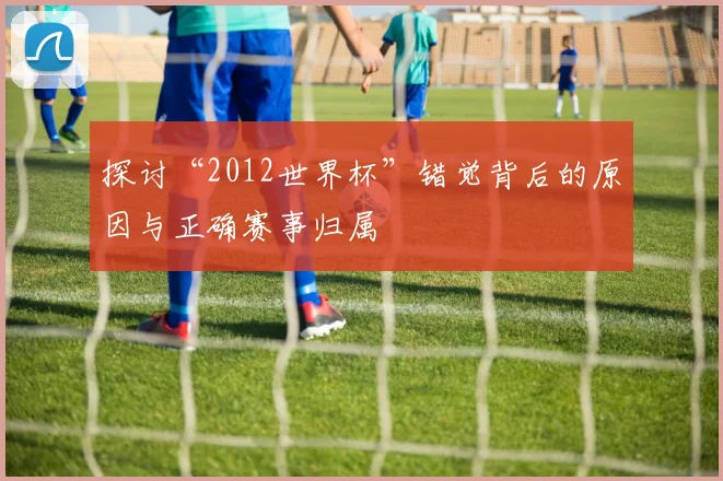 探讨“2012世界杯”错觉背后的原因与正确赛事归属