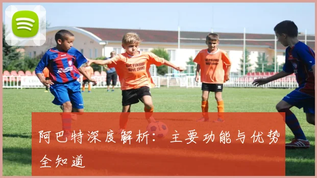 阿巴特深度解析：主要功能与优势全知道