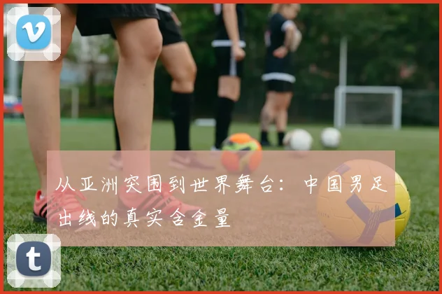 从亚洲突围到世界舞台:中国男足出线的真实含金量